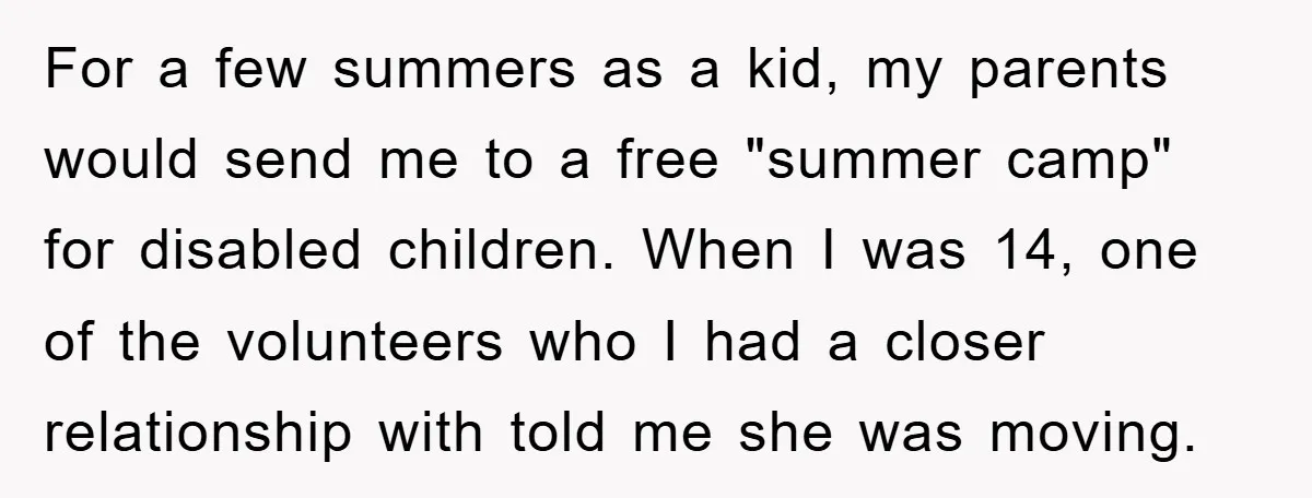 For a few summers as a kid, my parents would send me to a free "summer camp" for disabled children. When I was 14, one of the volunteers who I...