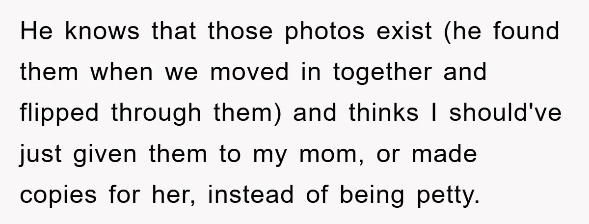 He knows that those photos exist (he found them when we moved in together and flipped through them) and thinks I should've just given them to my mom, or made...