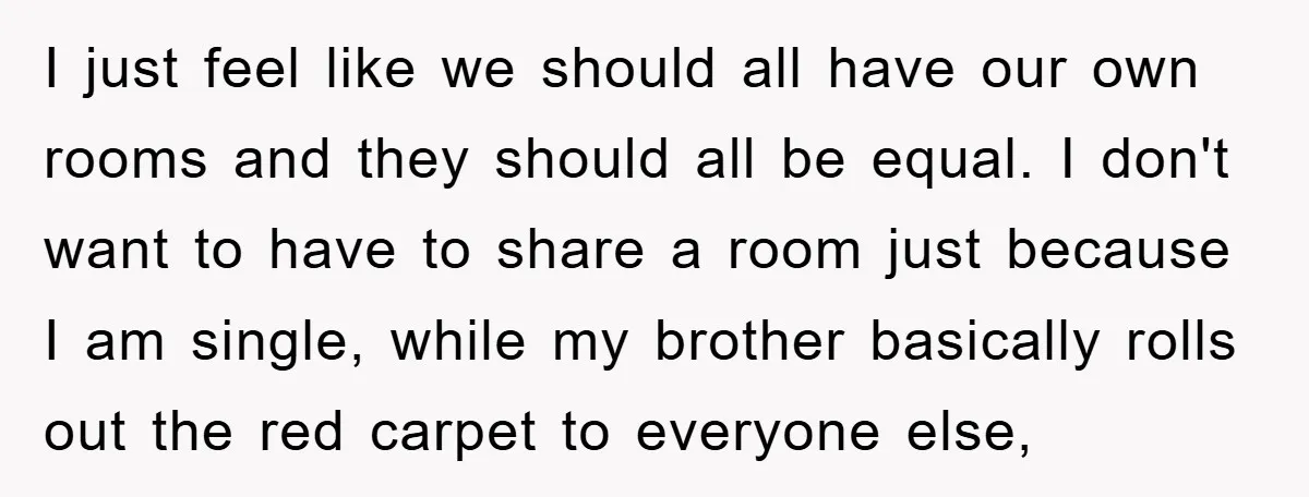 I just feel like we should all have our own rooms and they should all be equal. I don't want to have to share a room just because I am...