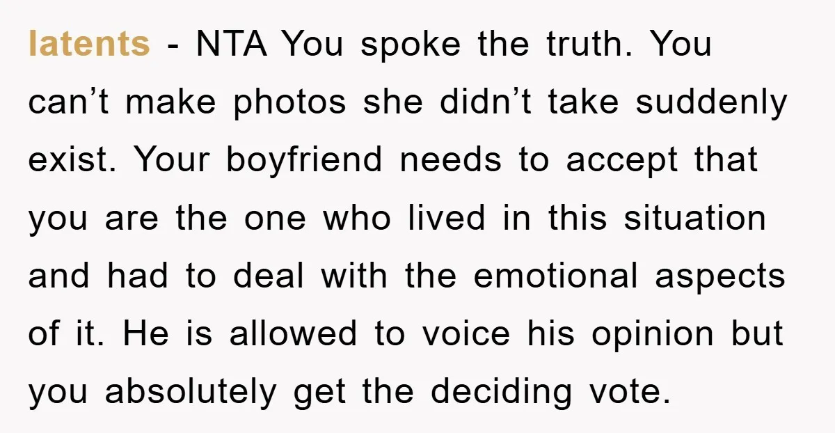 latents − NTA You spoke the truth. You can’t make photos she didn’t take suddenly exist. Your boyfriend needs to accept that you are the one who lived in this...