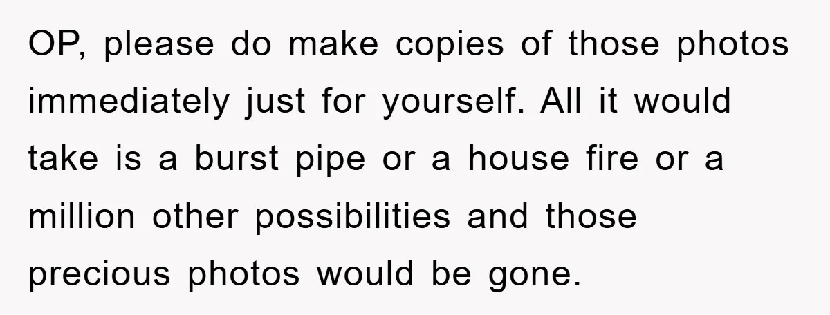 OP, please do make copies of those photos immediately just for yourself. All it would take is a burst pipe or a house fire or a million other possibilities and...