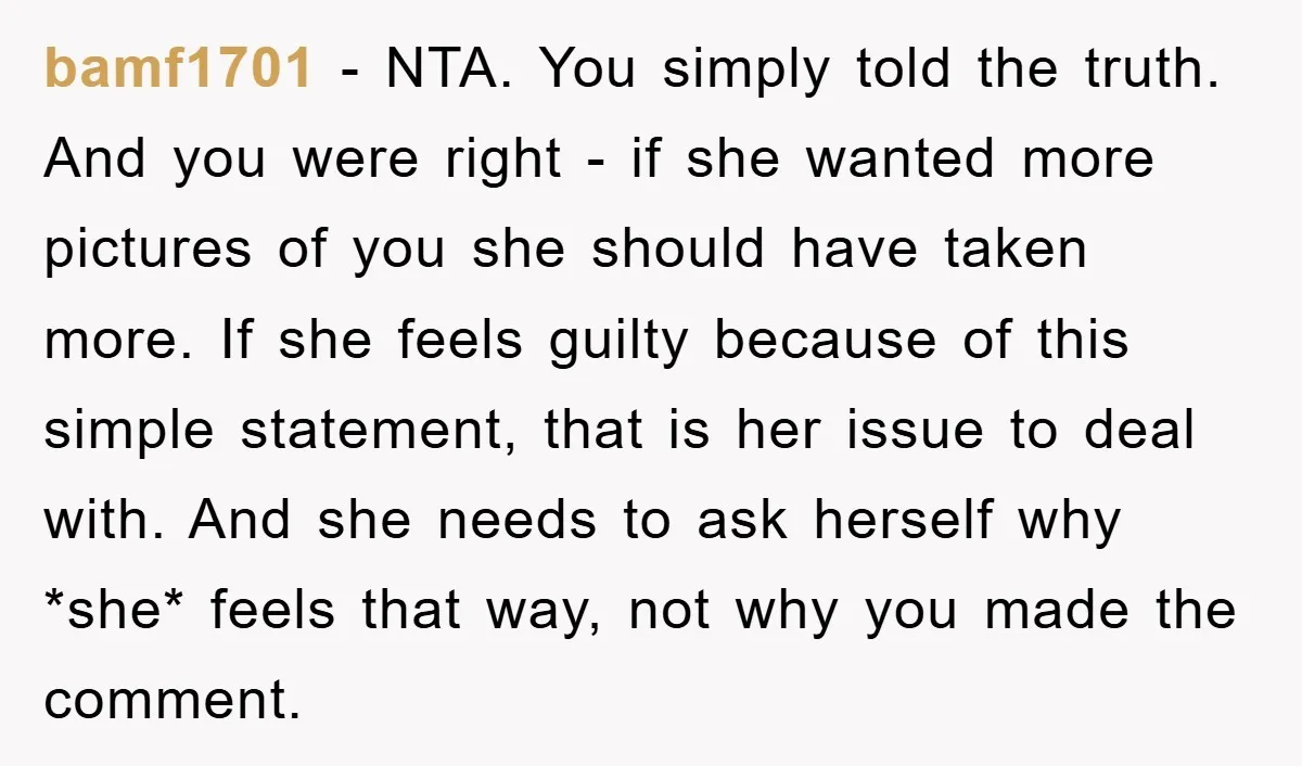 bamf1701 − NTA. You simply told the truth. And you were right - if she wanted more pictures of you she should have taken more. If she feels guilty because...