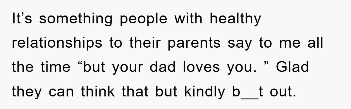 It’s something people with healthy relationships to their parents say to me all the time “but your dad loves you. ” Glad they can think that but kindly b__t out.