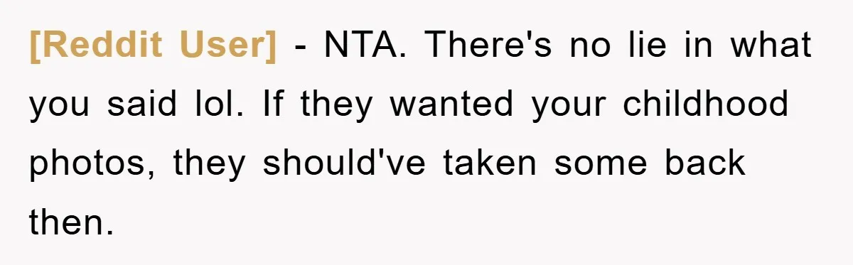 [Reddit User] − NTA. There's no lie in what you said lol. If they wanted your childhood photos, they should've taken some back then.