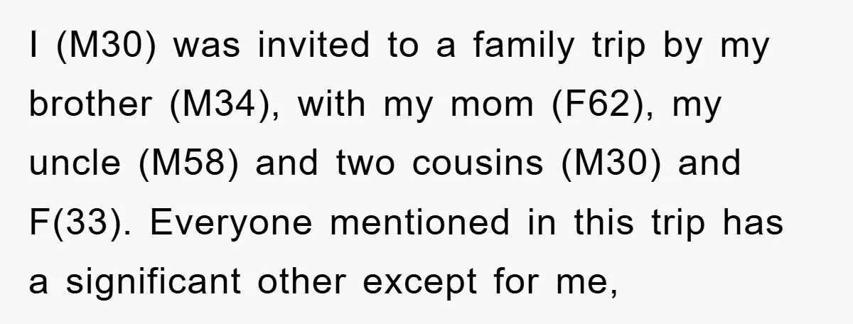 I (M30) was invited to a family trip by my brother (M34), with my mom (F62), my uncle (M58) and two cousins (M30) and F(33). Everyone mentioned in this trip...