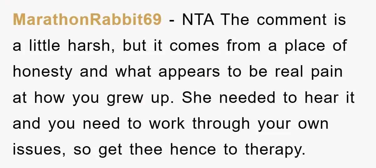 MarathonRabbit69 − NTA The comment is a little harsh, but it comes from a place of honesty and what appears to be real pain at how you grew up. She...