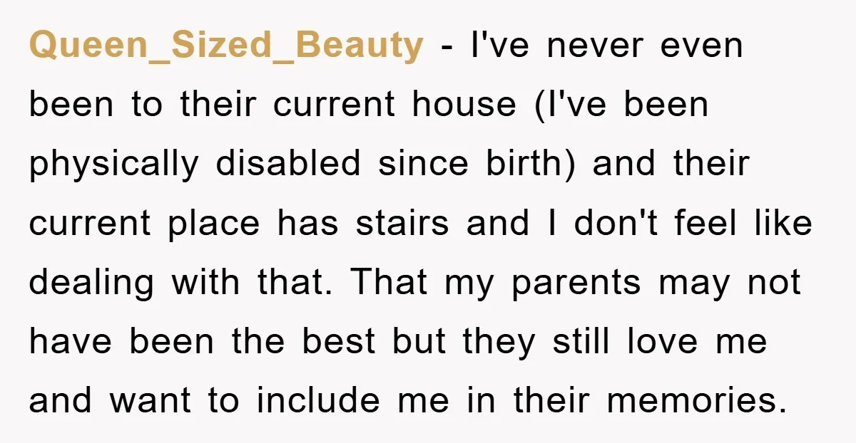 Queen_Sized_Beauty − I've never even been to their current house (I've been physically disabled since birth) and their current place has stairs and I don't feel like dealing with that....