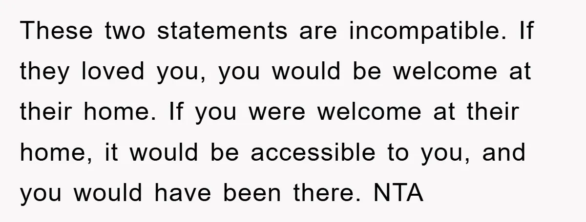 These two statements are incompatible. If they loved you, you would be welcome at their home. If you were welcome at their home, it would be accessible to you, and...