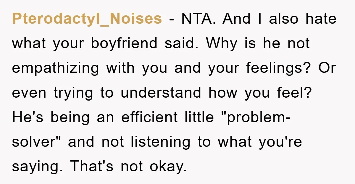 Pterodactyl_Noises − NTA. And I also hate what your boyfriend said. Why is he not empathizing with you and your feelings? Or even trying to understand how you feel? He's...
