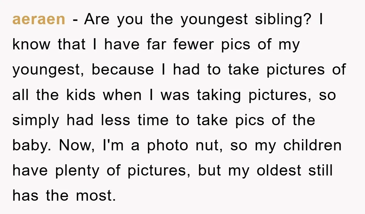 aeraen − Are you the youngest sibling? I know that I have far fewer pics of my youngest, because I had to take pictures of all the kids when I...