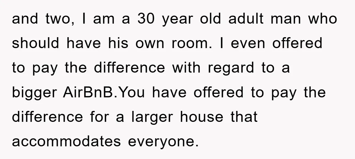 and two, I am a 30 year old adult man who should have his own room. I even offered to pay the difference with regard to a bigger AirBnB.You have...