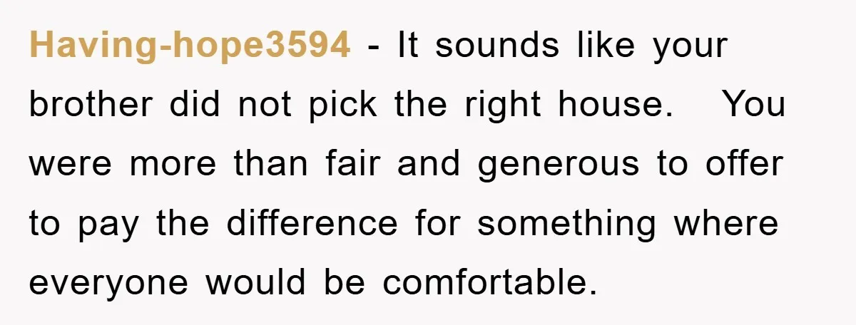 Having-hope3594 − It sounds like your brother did not pick the right house. You were more than fair and generous to offer to pay the difference for something where everyone...