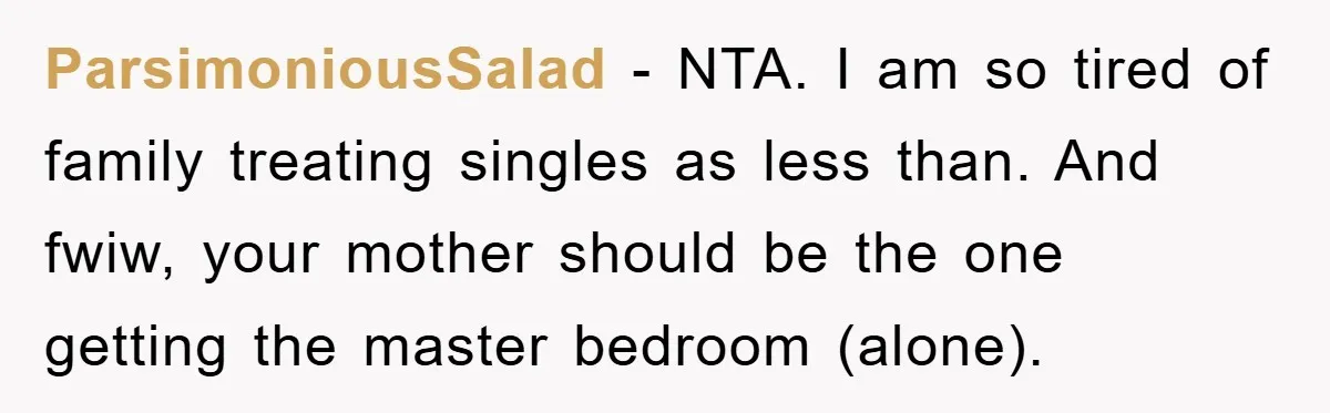 ParsimoniousSalad − NTA. I am so tired of family treating singles as less than. And fwiw, your mother should be the one getting the master bedroom (alone).