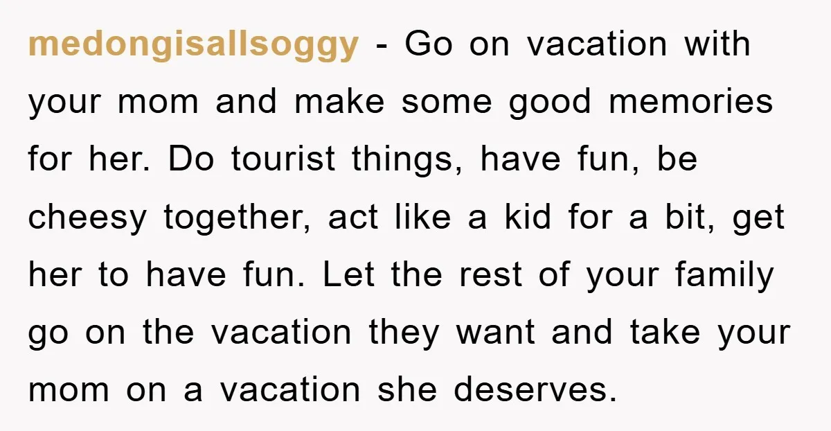 medongisallsoggy − Go on vacation with your mom and make some good memories for her. Do tourist things, have fun, be cheesy together, act like a kid for a bit,...