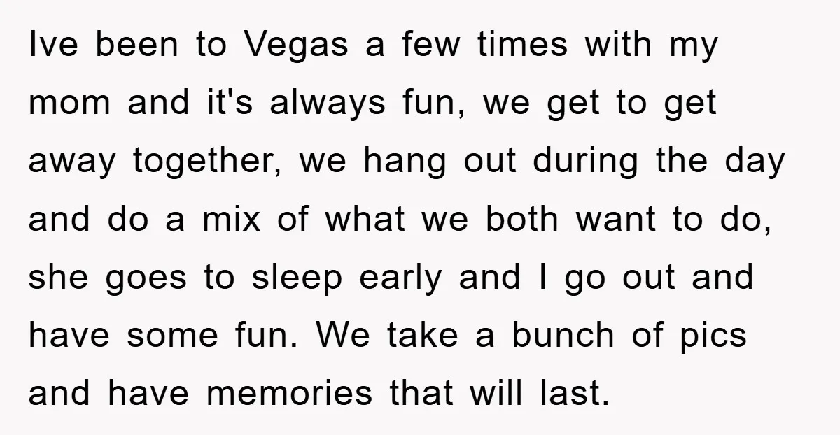 Ive been to Vegas a few times with my mom and it's always fun, we get to get away together, we hang out during the day and do a mix...