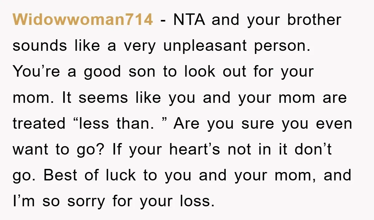 Widowwoman714 − NTA and your brother sounds like a very unpleasant person. You’re a good son to look out for your mom. It seems like you and your mom are...