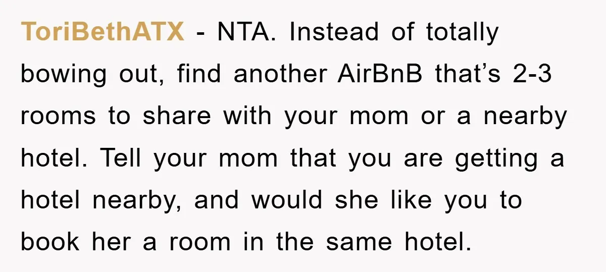 ToriBethATX − NTA. Instead of totally bowing out, find another AirBnB that’s 2-3 rooms to share with your mom or a nearby hotel. Tell your mom that you are getting...