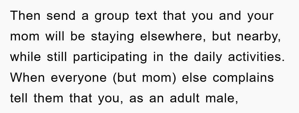 Then send a group text that you and your mom will be staying elsewhere, but nearby, while still participating in the daily activities. When everyone (but mom) else complains tell...
