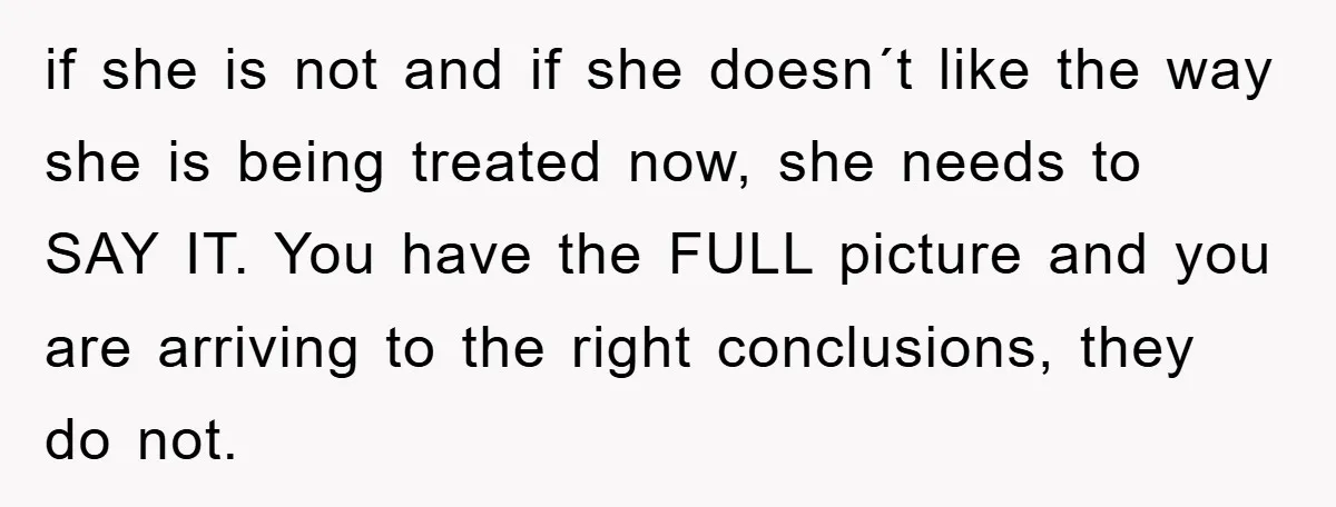 if she is not and if she doesn´t like the way she is being treated now, she needs to SAY IT. You have the FULL picture and you are arriving...