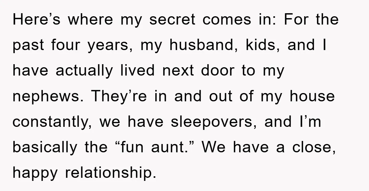 Here’s where my secret comes in: For the past four years, my husband, kids, and I have actually lived next door to my nephews. They’re in and out of my...