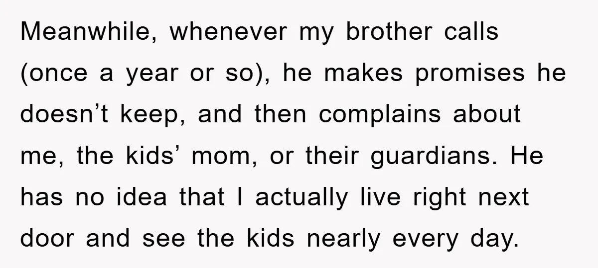 Meanwhile, whenever my brother calls (once a year or so), he makes promises he doesn’t keep, and then complains about me, the kids’ mom, or their guardians. He has no...