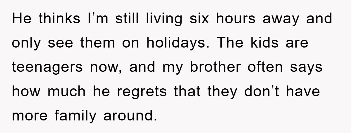 He thinks I’m still living six hours away and only see them on holidays. The kids are teenagers now, and my brother often says how much he regrets that they...