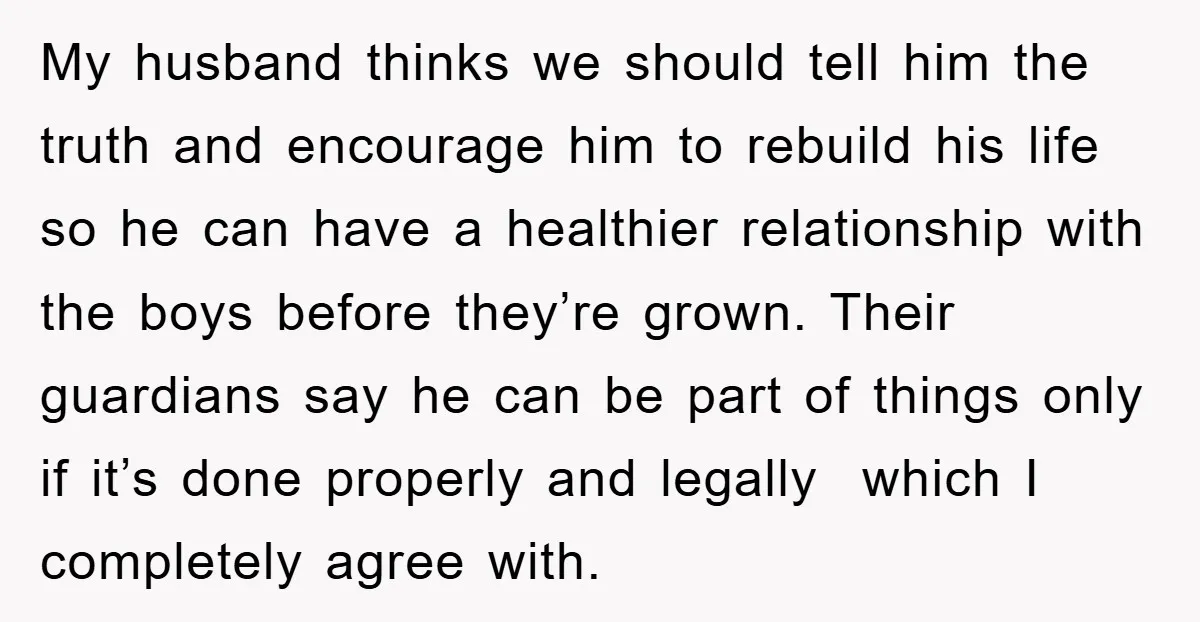 My husband thinks we should tell him the truth and encourage him to rebuild his life so he can have a healthier relationship with the boys before they’re grown. Their...