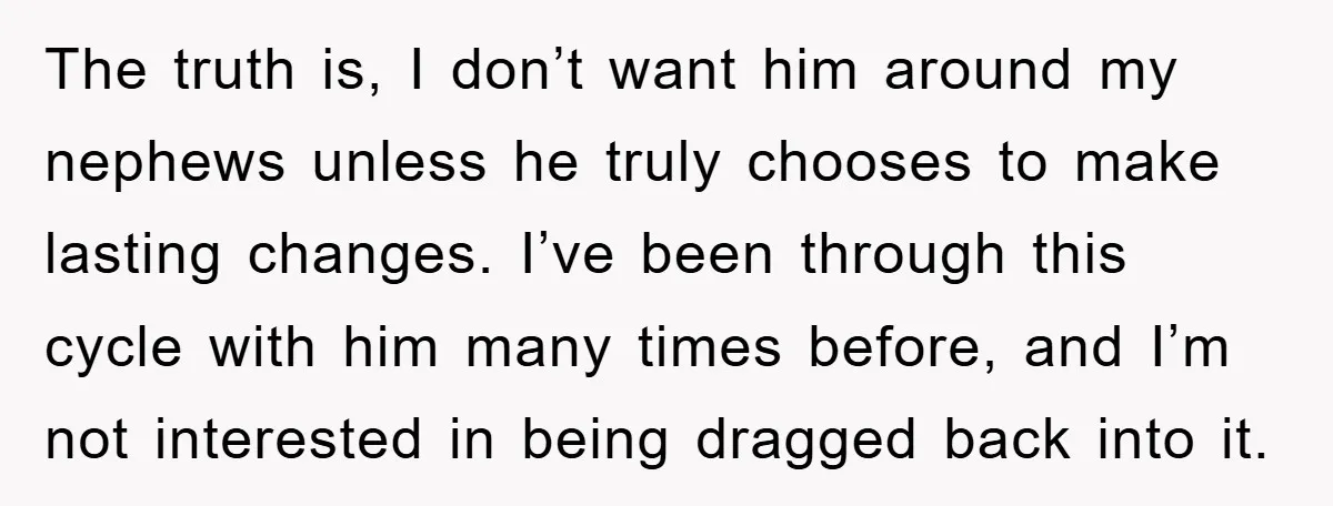 The truth is, I don’t want him around my nephews unless he truly chooses to make lasting changes. I’ve been through this cycle with him many times before, and I’m...