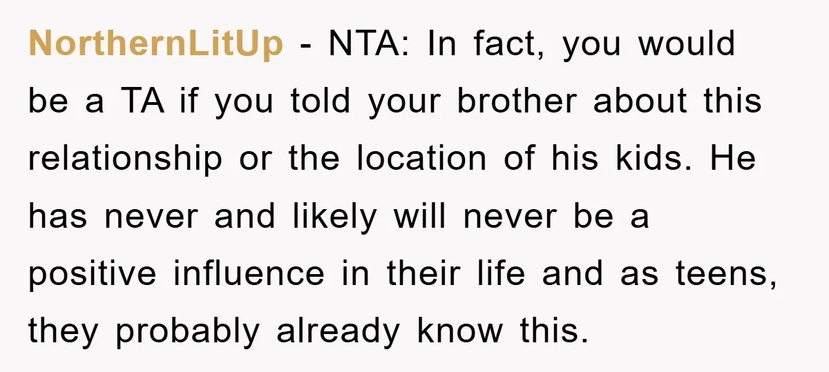 NorthernLitUp - NTA: In fact, you would be a TA if you told your brother about this relationship or the location of his kids. He has never and likely will...