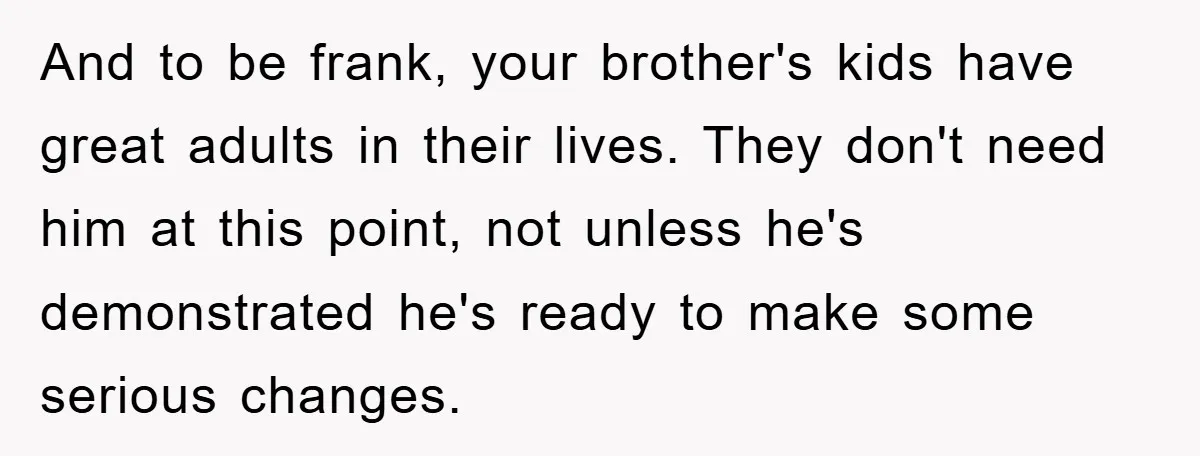 And to be frank, your brother's kids have great adults in their lives. They don't need him at this point, not unless he's demonstrated he's ready to make some serious...