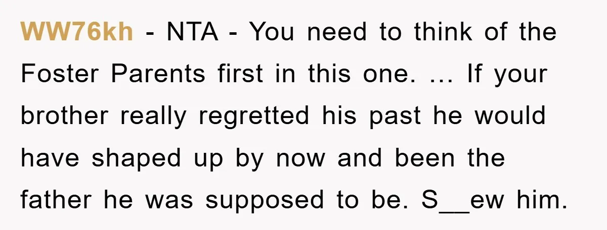 WW76kh - NTA - You need to think of the Foster Parents first in this one. … If your brother really regretted his past he would have shaped up by...