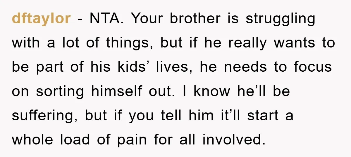 dftaylor - NTA. Your brother is struggling with a lot of things, but if he really wants to be part of his kids’ lives, he needs to focus on sorting...