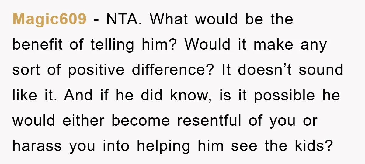 Magic609 - NTA. What would be the benefit of telling him? Would it make any sort of positive difference? It doesn’t sound like it. And if he did know, is...