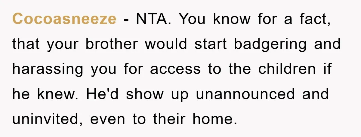 Cocoasneeze - NTA. You know for a fact, that your brother would start badgering and harassing you for access to the children if he knew. He'd show up unannounced and...