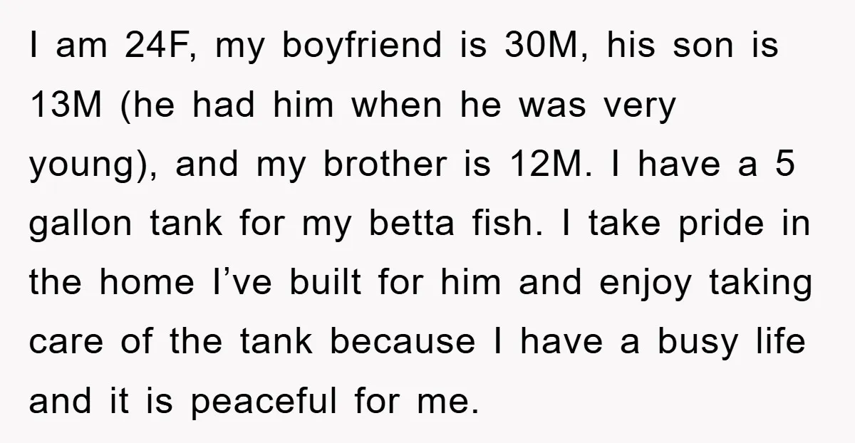 I am 24F, my boyfriend is 30M, his son is 13M (he had him when he was very young), and my brother is 12M. I have a 5 gallon tank...