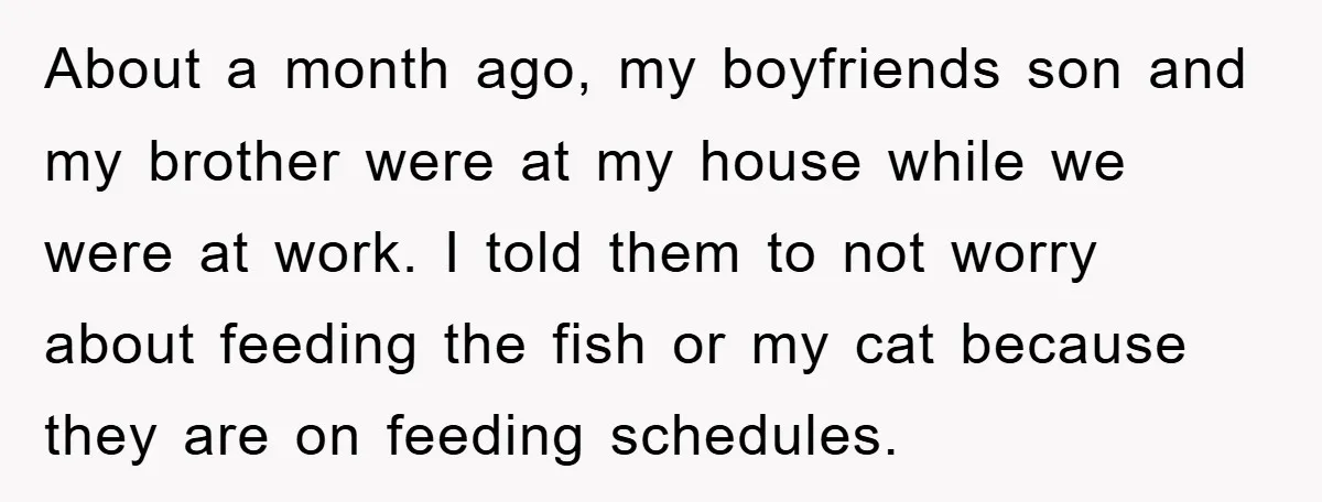 About a month ago, my boyfriends son and my brother were at my house while we were at work. I told them to not worry about feeding the fish or...
