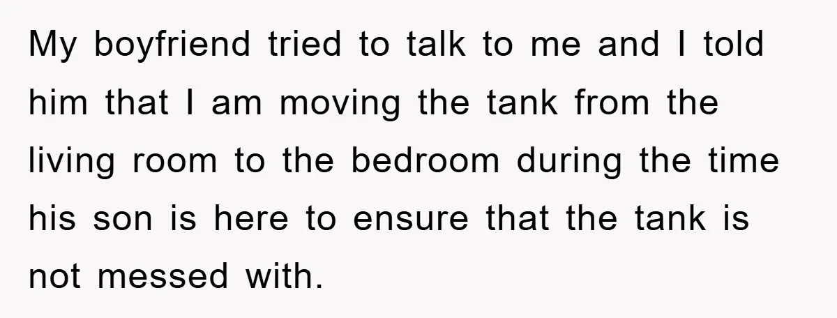 My boyfriend tried to talk to me and I told him that I am moving the tank from the living room to the bedroom during the time his son is...