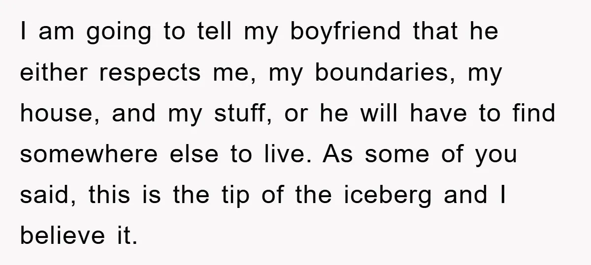 I am going to tell my boyfriend that he either respects me, my boundaries, my house, and my stuff, or he will have to find somewhere else to live. As...