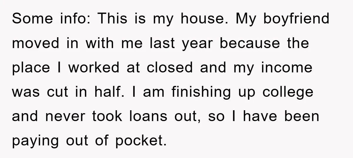 Some info: This is my house. My boyfriend moved in with me last year because the place I worked at closed and my income was cut in half. I am...