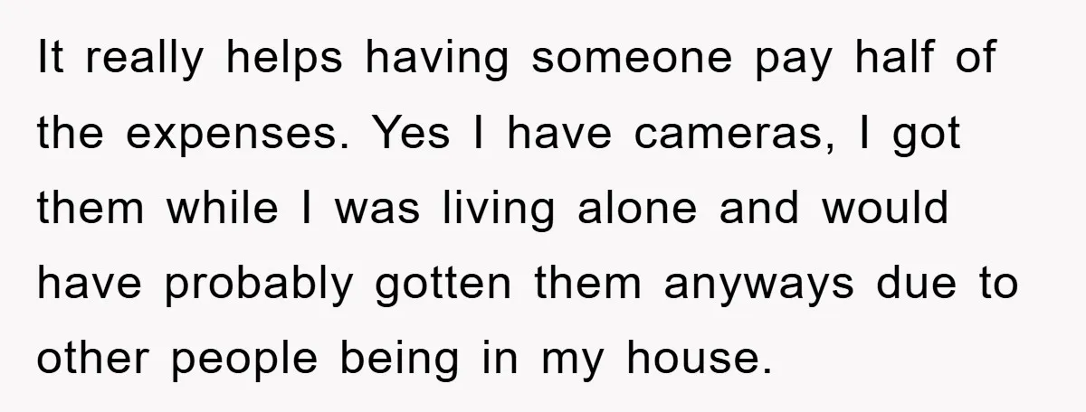 It really helps having someone pay half of the expenses. Yes I have cameras, I got them while I was living alone and would have probably gotten them anyways due...