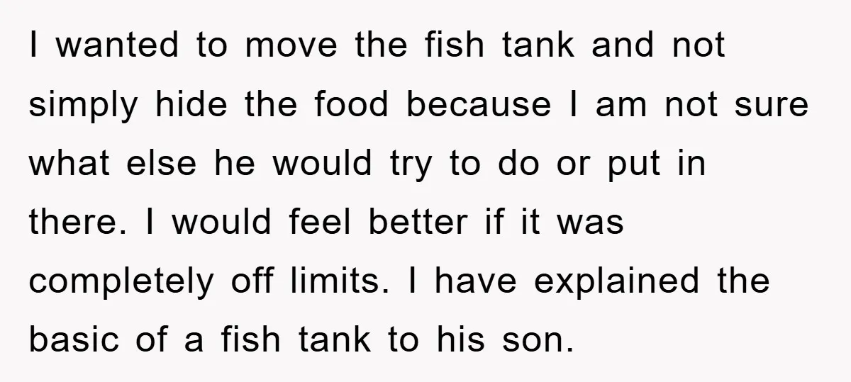 I wanted to move the fish tank and not simply hide the food because I am not sure what else he would try to do or put in there. I...