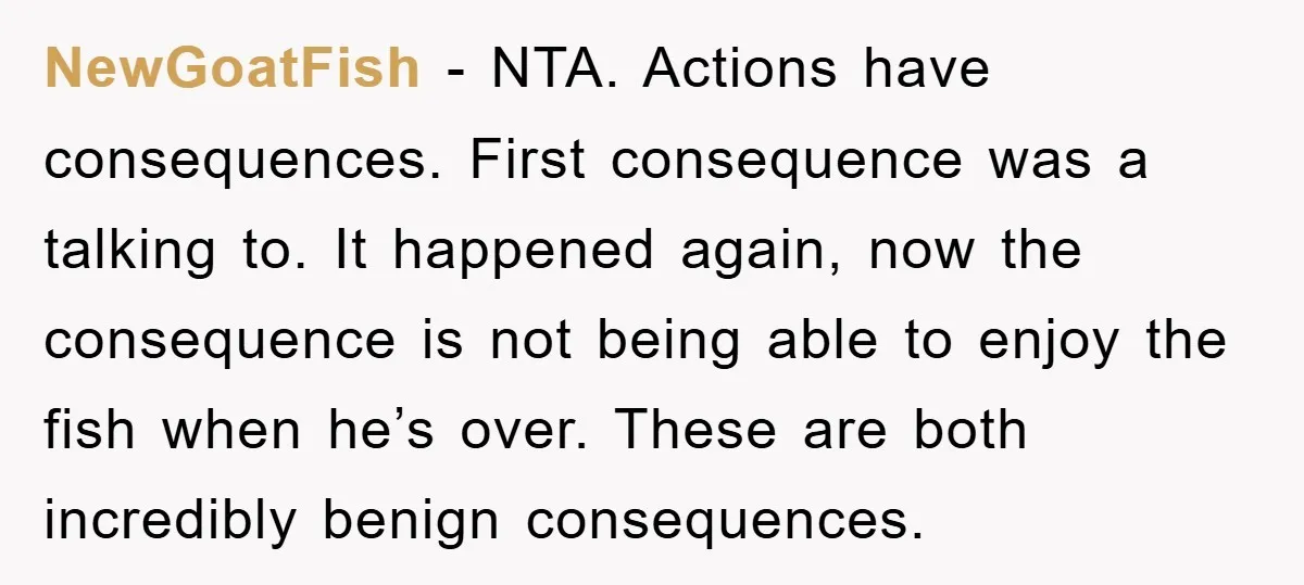 NewGoatFish − NTA. Actions have consequences. First consequence was a talking to. It happened again, now the consequence is not being able to enjoy the fish when he’s over. These...
