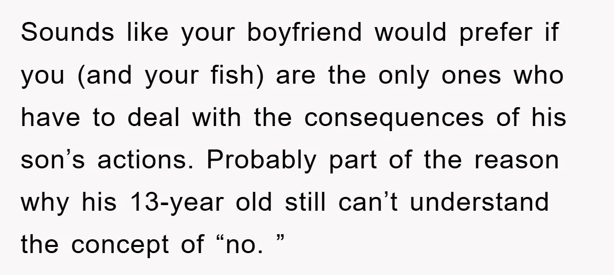 Sounds like your boyfriend would prefer if you (and your fish) are the only ones who have to deal with the consequences of his son’s actions. Probably part of the...