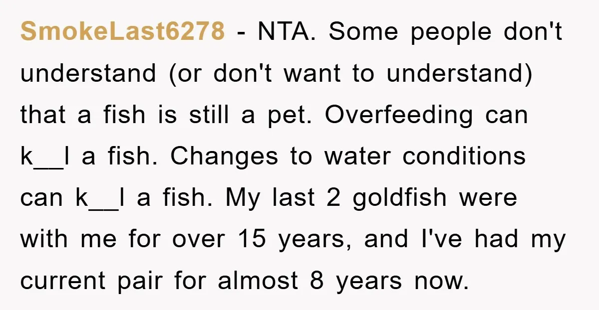 SmokeLast6278 − NTA. Some people don't understand (or don't want to understand) that a fish is still a pet. Overfeeding can k__l a fish. Changes to water conditions can k__l...