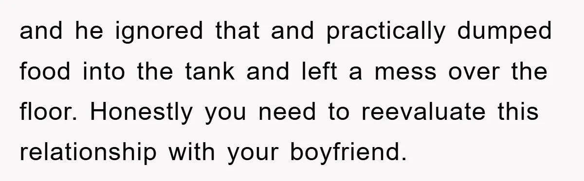 and he ignored that and practically dumped food into the tank and left a mess over the floor. Honestly you need to reevaluate this relationship with your boyfriend.