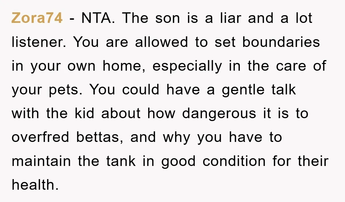 Zora74 − NTA. The son is a liar and a lot listener. You are allowed to set boundaries in your own home, especially in the care of your pets. You...