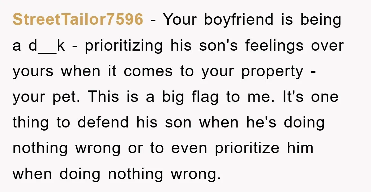 StreetTailor7596 − Your boyfriend is being a d__k - prioritizing his son's feelings over yours when it comes to your property - your pet. This is a big flag to...