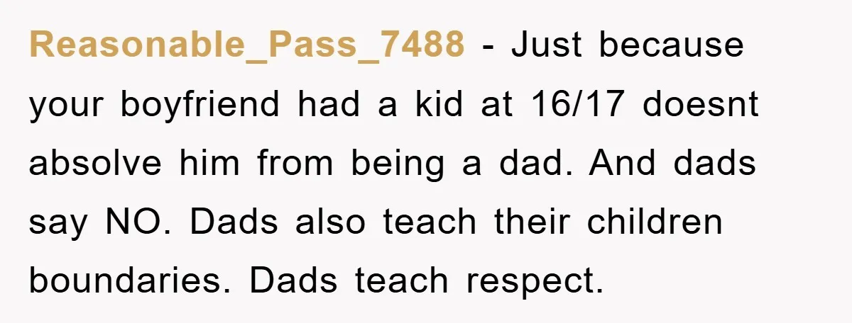 Reasonable_Pass_7488 − Just because your boyfriend had a kid at 16/17 doesnt absolve him from being a dad. And dads say NO. Dads also teach their children boundaries. Dads teach...