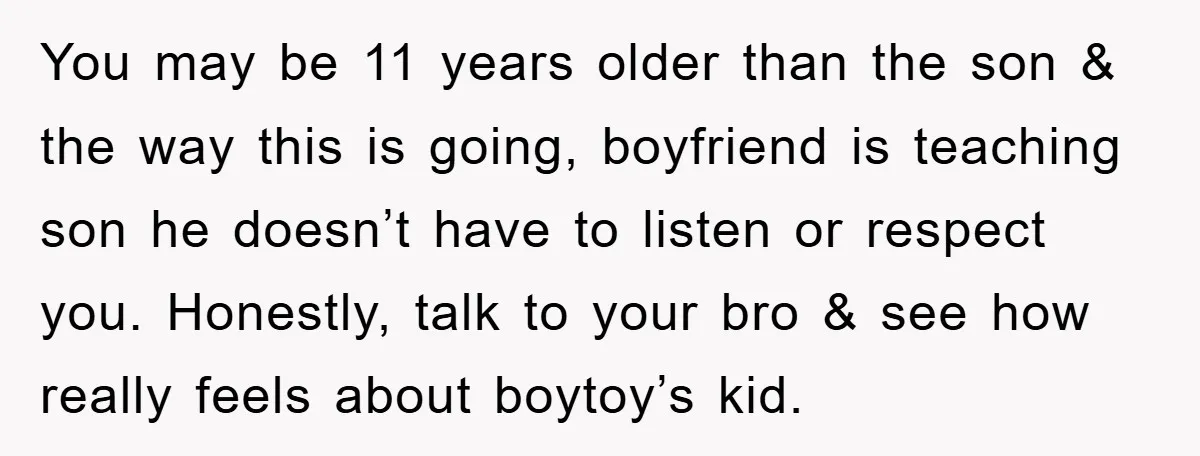 You may be 11 years older than the son & the way this is going, boyfriend is teaching son he doesn’t have to listen or respect you. Honestly, talk to...