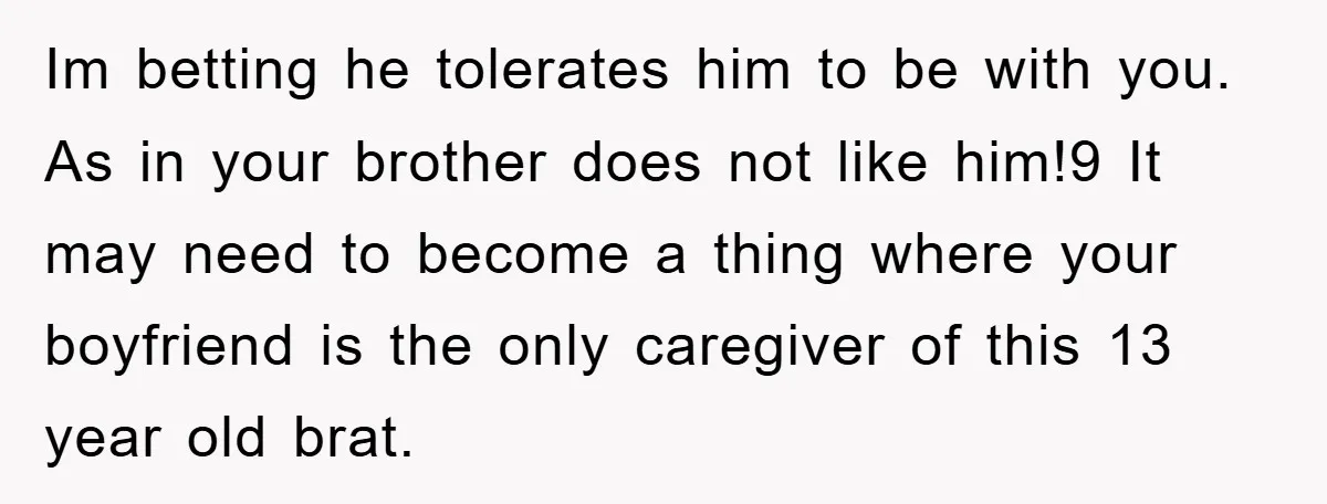 Im betting he tolerates him to be with you. As in your brother does not like him!9 It may need to become a thing where your boyfriend is the only...